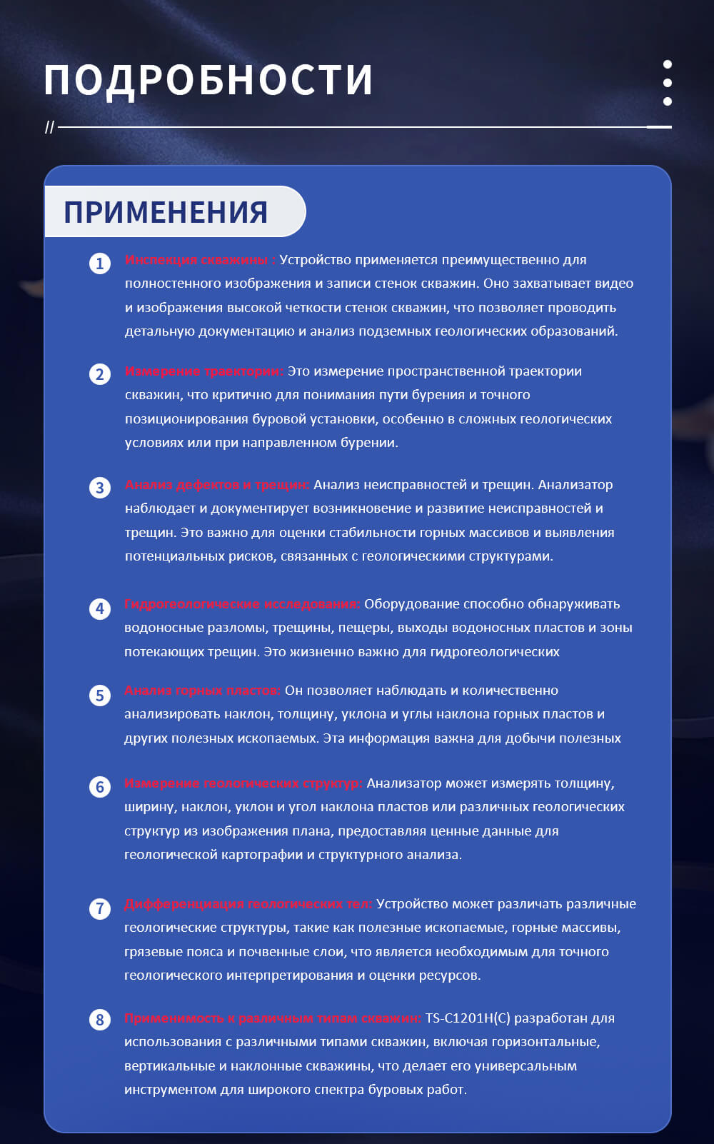Высококачественная оптическая камера для инспекции скважин Инспекция скважины : Устройство применяется преимущественно для полностенного изображения и записи стенок скважин. Оно захватывает видео и изображения высокой четкости стенок скважин, что позволяет проводить детальную документацию и анализ подземных геологических образований. Измерение траектории: Это измерение пространственной траектории скважин, что критично для понимания пути бурения и точного позиционирования буровой установки, особенно в сложных геологических условиях или при направленном бурении. Анализ дефектов и трещин: Анализ неисправностей и трещин. Анализатор наблюдает и документирует возникновение и развитие неисправностей и трещин. Это важно для оценки стабильности горных массивов и выявления потенциальных рисков, связанных с геологическими структурами. Гидрогеологические исследования: Оборудование способно обнаруживать водоносные разломы, трещины, пещеры, выходы водоносных пластов и зоны потекающих трещин. Это жизненно важно для гидрогеологических исследований и управления ресурсами подземных вод. Анализ горных пластов: Он позволяет наблюдать и количественно анализировать наклон, толщину, уклона и углы наклона горных пластов и других полезных ископаемых. Эта информация важна для добычи полезных ископаемых и понимания геологической структуры района. Измерение геологических структур: Анализатор может измерять толщину, ширину, наклон, уклон и угол наклона пластов или различных геологических структур из изображения плана, предоставляя ценные данные для геологической картографии и структурного анализа. Дифференциация геологических тел: Устройство может различать различные геологические структуры, такие как полезные ископаемые, горные массивы, грязевые пояса и почвенные слои, что является необходимым для точного геологического интерпретирования и оценки ресурсов. Применимость к различным типам скважин: TS-C1201H(C) разработан для использования с различными типами скважин, включая горизонтальные, вертикальные и наклонные скважины, что делает его универсальным инструментом для широкого спектра буровых работ.