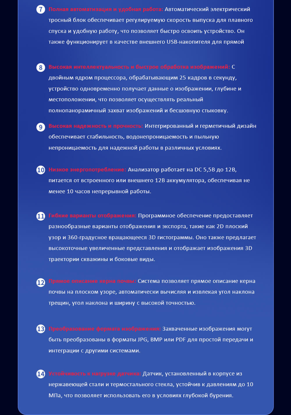 Интегрированная система реального времени изображения, записи и обнаружения траектории: система объединяет высококачественное изображение скважин, видеозапись и обнаружение траектории в одном устройстве, предоставляя комплексный анализ окружения бурения. Высоконагружаемая интегрированная материнская плата: Высоконагружаемая интегрированная материнская плата устройства гарантирует непрерывное высококачественное изображение скважины, обеспечивая яркие цвета и четкие изображения с частотой до 4 метров в минуту без задержек, потерь данных или потерь связи. Расширенная аналитическая программа: Программа предоставляет синхронную запись, расширенные диаграммы 2D, гистограммы 3D и визуализацию пространственной траектории, позволяя генерировать подробные отчеты о проверке одним нажатием кнопки для оптимизации анализа данных. 1080p Высокое разрешение изображения: Изображение с разрешением 1080p HD обеспечивает четкие и детальные изображения, которые необходимы для точного геологического интерпретирования. Перезаряжаемый и портативный электрический канатный стойка: С перезаряжаемым, портативным электрическим тросным блоком для удобства использования на поле, повышая мобильность и гибкость во время буровых работ. Высокая интеграция и многофункциональность: Система контроля, сбора изображений, отображения и хранения объединены в компактном блоке. Ее многофункциональность поддерживает изображение скважин, видеозапись и измерение траектории, делая устройство универсальным для различных приложений. Полная автоматизация и удобная работа: Автоматический электрический тросный блок обеспечивает регулируемую скорость выпуска для плавного спуска и удобную работу, что позволяет быстро освоить устройство. Он также функционирует в качестве внешнего USB-накопителя для прямой передачи данных. Высокая интеллектуальность и быстрое обработка изображений: С двойным ядром процессора, обрабатывающим 25 кадров в секунду, устройство одновременно получает данные о изображении, глубине и местоположении, что позволяет осуществлять реальный полнопанорамичный захват изображений и бесшовную стыковку. Высокая надежность и прочность: Интегрированный и герметичный дизайн обеспечивает стабильность, водонепроницаемость и пыльную непроницаемость для надежной работы в различных условиях. Низкое энергопотребление: Анализатор работает на DC 5,5В до 12В, питается от встроенного или внешнего 12В аккумулятора, обеспечивая не менее 10 часов непрерывной работы. Гибкие варианты отображения: Программное обеспечение предоставляет разнообразные варианты отображения и экспорта, такие как 2D плоский узор и 360-градусное вращающееся 3D гистограммы. Оно также предлагает высокоточные увеличенные представления и отображает изображения 3D траектории скважины и боковые виды. Прямое описание керна почвы: Система позволяет прямое описание керна почвы на плоском узоре, автоматически вычисляя и извлекая угол наклона трещин, угол наклона и ширину с высокой точностью. Преобразование формата изображения: Захваченные изображения могут быть преобразованы в форматы JPG, BMP или PDF для простой передачи и интеграции с другими системами. Устойчивость к нагрузке датчика: Датчик, установленный в корпусе из нержавеющей стали и термостального стекла, устойчив к давлениям до 10МПа, что позволяет использовать его в условиях глубокой бурения.