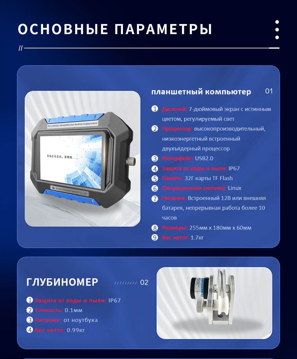 Дисплей: 7-дюймовый экран с истинным цветом, регулируемый свет Процессор: высокопроизводительный, низкоэнергетный встроенный двухъядерный процессор Интерфейс: USB2.0 Защита от воды и пыли: IP67 Память: 32Г карты TF Flash Операционная система: Linux Питание: Встроенный 12В или внешняя батарея, непрерывная работа более 10 часов Размеры: 255мм x 180мм x 60мм Вес нетто: 1.7кг Защита от воды и пыли: IP67 Точность: 0.1мм Питание: от ноутбука Вес нетто: 0.99кг Режим управления: Ручной или томатический Питание: Встроенная высокопроизводительная литий-ионная батарея Продолжительность работы батареи: Более 10 часов Скорость двигателя: Регулируемая от 0 до 10 м/мин Размеры: 340 мм × 220 мм × 370 мм Вес нетто: 15 кг (с 100-метровым кабелем) Тестовая глубина: 0~300 м (настраиваемая) Зонд диаметр: Φ40, Φ52, Φ65, Φ85 Давление: > 10 МПа Камера: 700 ТВ линий, 0.01 Люкс Разрешение: 20,000,000 пикселей 3D Компас: диапазон наклона -90°~ +90°, точность 0.1°; диапазон азимута 0~360°, точность 0.1°, камера поворачивается на 360° Рабочая температура: -10°C~ 60°C Диаметр испытания: 45мм ~ 600мм Источник питания: встроенный литий-ионный аккумулятор 12В Контроллер: встроенный высокопроизводительный микроконтроллер (MCU) Источник света: ≥30 Люкс, регулируется хостом Размер: Φ40x490мм, Φ52x470мм, Φ65x470мм, Φ85x450мм Вес нетто: 1.1 кг, 3.1 кг, 3.2 кг, 2.8 кг