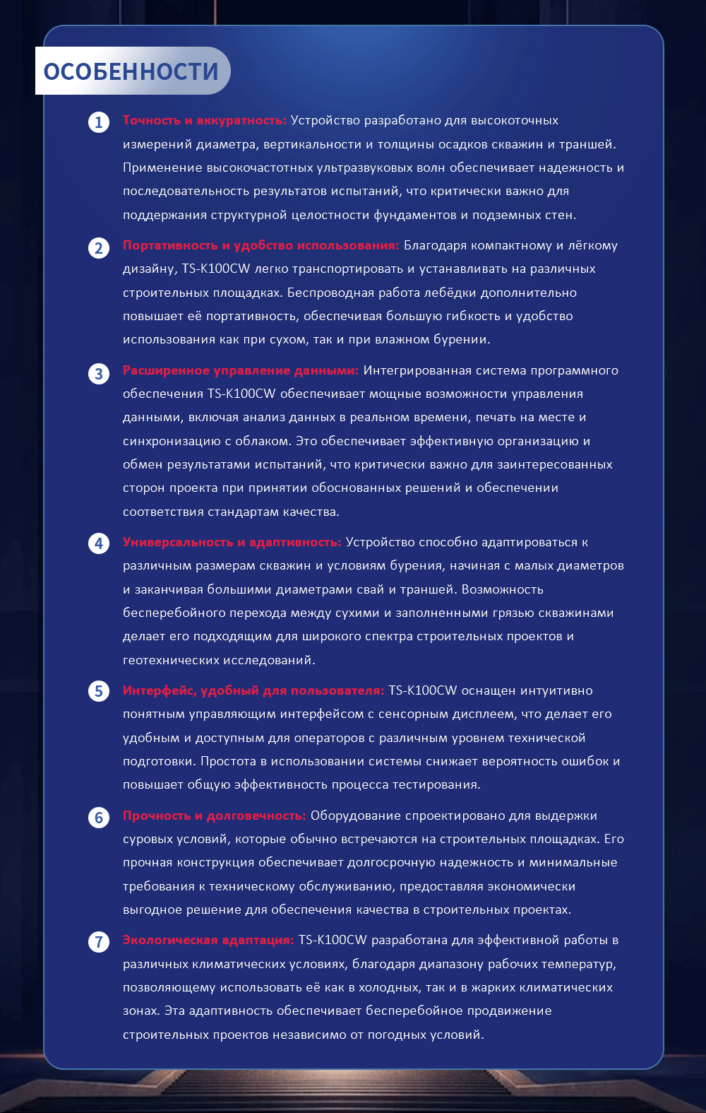 Точность и аккуратность: Устройство разработано для высокоточных измерений диаметра, вертикальности и толщины осадков скважин и траншей. Применение высокочастотных ультразвуковых волн обеспечивает надежность и последовательность результатов испытаний, что критически важно для поддержания структурной целостности фундаментов и подземных стен. Портативность и удобство использования: Благодаря компактному и лёгкому дизайну, TS-K100CW легко транспортировать и устанавливать на различных строительных площадках. Беспроводная работа лебёдки дополнительно повышает её портативность, обеспечивая большую гибкость и удобство использования как при сухом, так и при влажном бурении. Расширенное управление данными: Интегрированная система программного обеспечения TS-K100CW обеспечивает мощные возможности управления данными, включая анализ данных в реальном времени, печать на месте и синхронизацию с облаком. Это обеспечивает эффективную организацию и обмен результатами испытаний, что критически важно для заинтересованных сторон проекта при принятии обоснованных решений и обеспечении соответствия стандартам качества. Универсальность и адаптивность: Устройство способно адаптироваться к различным размерам скважин и условиям бурения, начиная с малых диаметров и заканчивая большими диаметрами свай и траншей. Возможность бесперебойного перехода между сухими и заполненными грязью скважинами делает его подходящим для широкого спектра строительных проектов и геотехнических исследований. Интерфейс, удобный для пользователя: TS-K100CW оснащен интуитивно понятным управляющим интерфейсом с сенсорным дисплеем, что делает его удобным и доступным для операторов с различным уровнем технической подготовки. Простота в использовании системы снижает вероятность ошибок и повышает общую эффективность процесса тестирования. Прочность и долговечность: Оборудование спроектировано для выдержки суровых условий, которые обычно встречаются на строительных площадках. Его прочная конструкция обеспечивает долгосрочную надежность и минимальные требования к техническому обслуживанию, предоставляя экономически выгодное решение для обеспечения качества в строительных проектах. Экологическая адаптация: TS-K100CW разработана для эффективной работы в различных климатических условиях, благодаря диапазону рабочих температур, позволяющему использовать её как в холодных, так и в жарких климатических зонах. Эта адаптивность обеспечивает бесперебойное продвижение строительных проектов независимо от погодных условий.
