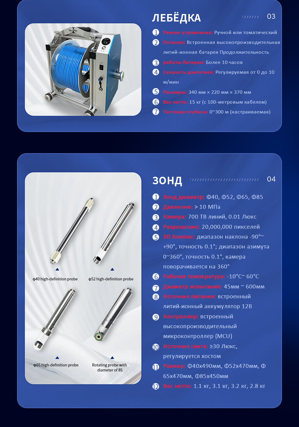 Дисплей: 7-дюймовый экран с истинным цветом, регулируемый свет Процессор: высокопроизводительный, низкоэнергетный встроенный двухъядерный процессор Интерфейс: USB2.0 Защита от воды и пыли: IP67 Память: 32Г карты TF Flash Операционная система: Linux Питание: Встроенный 12В или внешняя батарея, непрерывная работа более 10 часов Размеры: 255мм x 180мм x 60мм Вес нетто: 1.7кг Защита от воды и пыли: IP67 Точность: 0.1мм Питание: от ноутбука Вес нетто: 0.99кг Режим управления: Ручной или томатический Питание: Встроенная высокопроизводительная литий-ионная батарея Продолжительность работы батареи: Более 10 часов Скорость двигателя: Регулируемая от 0 до 10 м/мин Размеры: 340 мм × 220 мм × 370 мм Вес нетто: 15 кг (с 100-метровым кабелем) Тестовая глубина: 0~300 м (настраиваемая) Зонд диаметр: Φ40, Φ52, Φ65, Φ85 Давление: > 10 МПа Камера: 700 ТВ линий, 0.01 Люкс Разрешение: 20,000,000 пикселей 3D Компас: диапазон наклона -90°~ +90°, точность 0.1°; диапазон азимута 0~360°, точность 0.1°, камера поворачивается на 360° Рабочая температура: -10°C~ 60°C Диаметр испытания: 45мм ~ 600мм Источник питания: встроенный литий-ионный аккумулятор 12В Контроллер: встроенный высокопроизводительный микроконтроллер (MCU) Источник света: ≥30 Люкс, регулируется хостом Размер: Φ40x490мм, Φ52x470мм, Φ65x470мм, Φ85x450мм Вес нетто: 1.1 кг, 3.1 кг, 3.2 кг, 2.8 кг