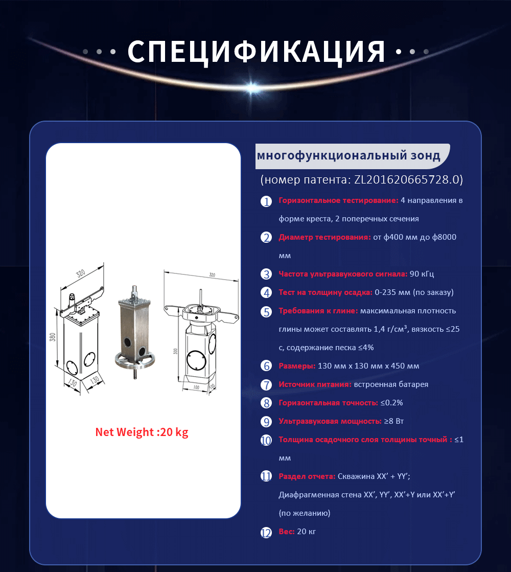 Горизонтальное тестирование: 4 направления в форме креста, 2 поперечных сечения Диаметр тестирования: от φ400 мм до φ8000 мм Частота ультразвукового сигнала: 90 кГц Тест на толщину осадка: 0-235 мм (по заказу) Требования к глине: максимальная плотность глины может составлять 1,4 г/см³, вязкость ≤25 с, содержание песка ≤4% Размеры: 130 мм х 130 мм х 450 мм Источник питания: встроенная батарея Горизонтальная точность: ≤0.2% Ультразвуковая мощность: ≥8 Вт Толщина осадочного слоя толщины точный : ≤1 мм Раздел отчета: Скважина XX’ + YY’; Диафрагменная стена XX’, YY’, XX’+Y или XX’+Y’ (по желанию) Вес: 20 кг