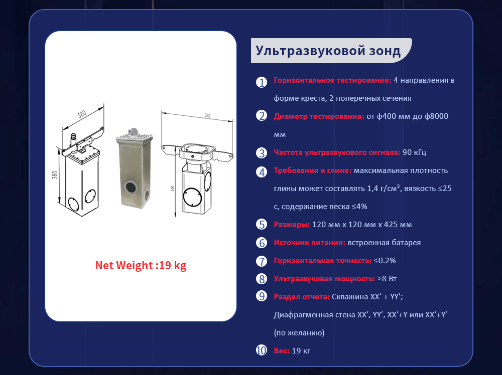 Горизонтальное тестирование: 4 направления в форме креста, 2 поперечных сечения Диаметр тестирования: от φ400 мм до φ8000 мм Частота ультразвукового сигнала: 90 кГц Требования к глине: максимальная плотность глины может составлять 1,4 г/см³, вязкость ≤25 с, содержание песка ≤4% Размеры: 120 мм х 120 мм х 425 мм Источник питания: встроенная батарея Горизонтальная точность: ≤0.2% Ультразвуковая мощность: ≥8 Вт Раздел отчета: Скважина XX’ + YY’; Диафрагменная стена XX’, YY’, XX’+Y или XX’+Y’ (по желанию) Вес: 19 кг