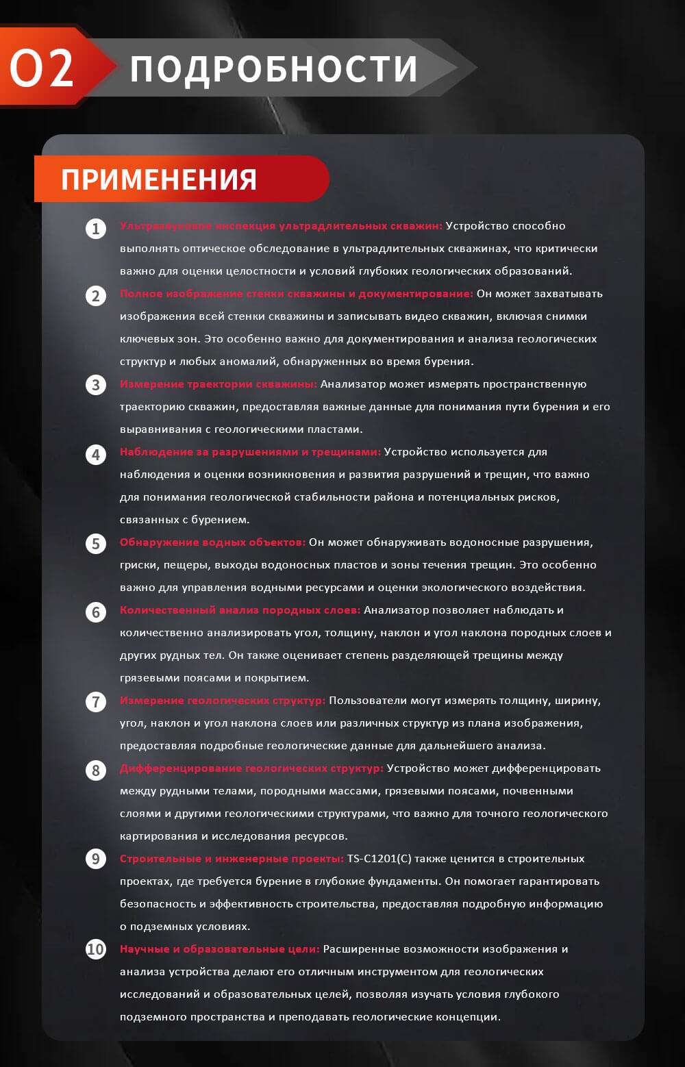 Ультразвуковое инспекция ультрадлительных скважин: Устройство способно выполнять оптическое обследование в ультрадлительных скважинах, что критически важно для оценки целостности и условий глубоких геологических образований. Полное изображение стенки скважины и документирование: Он может захватывать изображения всей стенки скважины и записывать видео скважин, включая снимки ключевых зон. Это особенно важно для документирования и анализа геологических структур и любых аномалий, обнаруженных во время бурения. Измерение траектории скважины: Анализатор может измерять пространственную траекторию скважин, предоставляя важные данные для понимания пути бурения и его выравнивания с геологическими пластами. Наблюдение за разрушениями и трещинами: Устройство используется для наблюдения и оценки возникновения и развития разрушений и трещин, что важно для понимания геологической стабильности района и потенциальных рисков, связанных с бурением. Обнаружение водных объектов: Он может обнаруживать водоносные разрушения, гриски, пещеры, выходы водоносных пластов и зоны течения трещин. Это особенно важно для управления водными ресурсами и оценки экологического воздействия. Количественный анализ породных слоев: Анализатор позволяет наблюдать и количественно анализировать угол, толщину, наклон и угол наклона породных слоев и других рудных тел. Он также оценивает степень разделяющей трещины между грязевыми поясами и покрытием. Измерение геологических структур: Пользователи могут измерять толщину, ширину, угол, наклон и угол наклона слоев или различных структур из плана изображения, предоставляя подробные геологические данные для дальнейшего анализа. Дифференцирование геологических структур: Устройство может дифференцировать между рудными телами, породными массами, грязевыми поясами, почвенными слоями и другими геологическими структурами, что важно для точного геологического картирования и исследования ресурсов. Строительные и инженерные проекты: TS-C1201(C) также ценится в строительных проектах, где требуется бурение в глубокие фундаменты. Он помогает гарантировать безопасность и эффективность строительства, предоставляя подробную информацию о подземных условиях. Научные и образовательные цели: Расширенные возможности изображения и анализа устройства делают его отличным инструментом для геологических исследований и образовательных целей, позволяя изучать условия глубокого подземного пространства и преподавать геологические концепции.