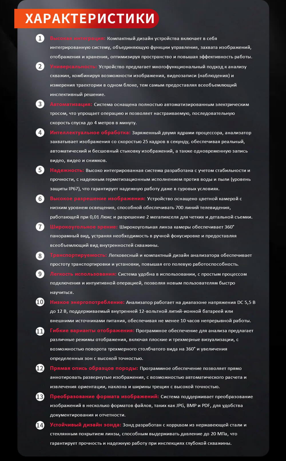 Высокая интеграция: Компактный дизайн устройства включает в себя интегрированную систему, объединяющую функции управления, захвата изображений, отображения и хранения, оптимизируя пространство и повышая эффективность работы. Универсальность: Устройство предлагает многофункциональный подход к анализу скважин, комбинируя возможности изображения, видеозаписи (наблюдения) и измерения траектории в одном блоке, тем самым предоставляя всеобъемлющий инспективный решение. Автоматизация: Система оснащена полностью автоматизированным электрическим тросом, что упрощает операцию и позволяет настраиваемую, последовательную скорость спуска до 4 метров в минуту. Интеллектуальное обработка: Заряженный двумя ядрами процессора, анализатор захватывает изображения со скоростью 25 кадров в секунду, обеспечивая реальный, автоматический и бесшовный стыковку изображений, а также одновременную запись видео, видео и снимков. Надежность: Высоко интегрированная система разработана с учетом стабильности и прочности, с надежным герметизационным исполнением против воды и пыли (уровень защиты IP67), что гарантирует надежную работу даже в суровых условиях. Высокое разрешение изображения: Устройство оснащено цветной камерой с низким уровнем освещения, способной обеспечивать 700 линий телевидения, работающей при 0,01 Люкс и разрешение 2 мегапикселя для четких и детальной съемки. Широкоугольное зрение: Широкоугольная линза камеры обеспечивает 360° панорамный вид, устраняя необходимость в ручной фокусировке и предоставляя всеобъемлющий вид внутренностей скважины. Транспортируемость: Легковесный и компактный дизайн анализатора обеспечивает простоту транспортировки и установки, повышая его полевую работоспособность. Легкость использования: Система удобна в использовании, с простым процессом подключения и интуитивной операцией, позволяя новым пользователям быстро научиться. Низкое энергопотребление: Анализатор работает на диапазоне напряжения DC 5,5 В до 12 В, поддерживаемый внутренней 12-вольтной литий-ионной батареей или внешними источниками питания, обеспечивая не менее 10 часов непрерывной работы. Гибкие варианты отображения: Программное обеспечение для анализа предлагает различные режимы отображения, включая плоские и трехмерные визуализации, с возможностью поворота трехмерного столбчатого вида на 360° и увеличения определенных зон с высокой точностью. Прямая опись образцов породы: Программное обеспечение позволяет прямо аннотировать развернутые изображения, с возможностью автоматического расчета и извлечения ориентации, наклона и ширины трещин с высокой точностью. Преобразование формата изображений: Система поддерживает преобразование изображений в несколько форматов файлов, таких как JPG, BMP и PDF, для удобства документирования и отчетности. Устойчивый дизайн зонда: Зонд разработан с корpusом из нержавеющей стали и стеклянным покрытием линзы, способным выдерживать давление до 20 МПа, что гарантирует прочность и надежную работу при инспекциях глубокой скважины.