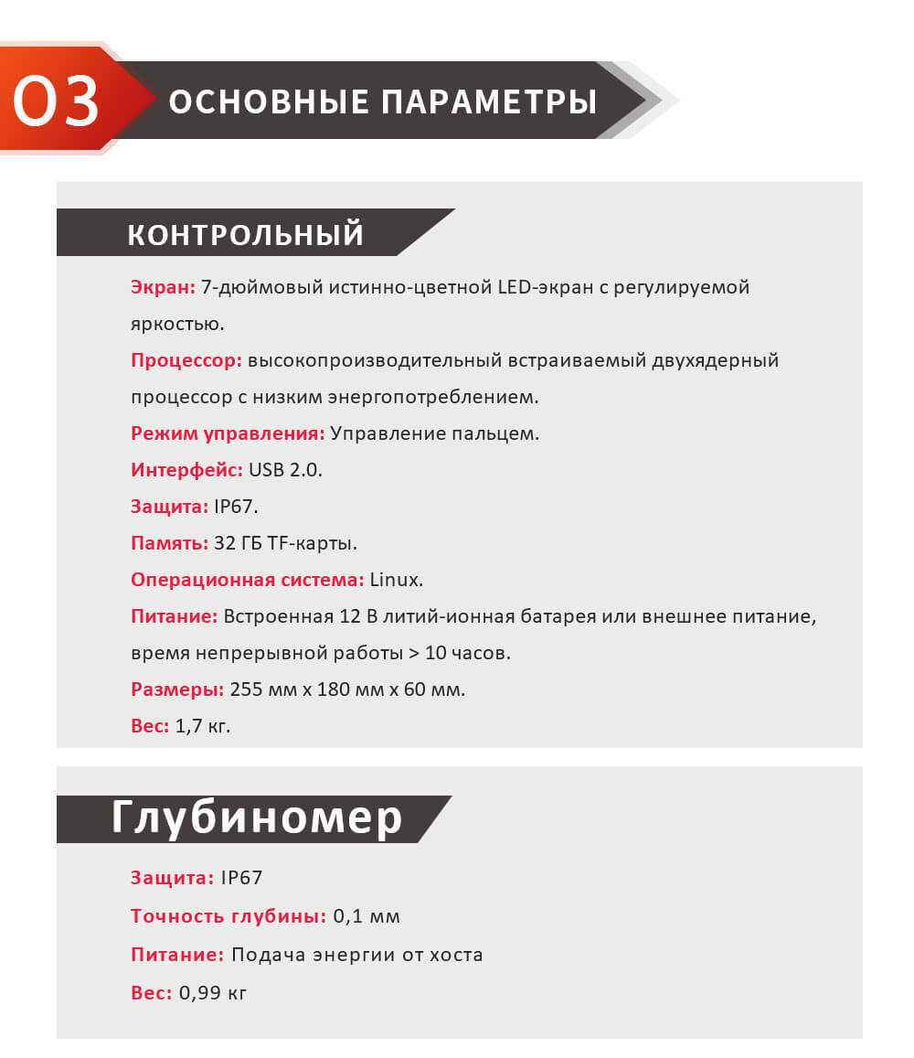 Экран: 7-дюймовый истинно-цветной LED-экран с регулируемой яркостью. Процессор: высокопроизводительный встраиваемый двухядерный процессор с низким энергопотреблением. Режим управления: Управление пальцем. Интерфейс: USB 2.0. Защита: IP67. Память: 32 ГБ TF-карты. Операционная система: Linux. Питание: Встроенная 12 В литий-ионная батарея или внешнее питание, время непрерывной работы > 10 часов. Размеры: 255 мм x 180 мм x 60 мм. Вес: 1,7 кг. Защита: IP67 Точность глубины: 0,1 мм Питание: Подача энергии от хоста Вес: 0,99 кг